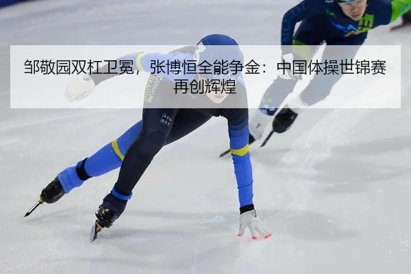 邹敬园双杠卫冕，张博恒全能争金：中国体操世锦赛再创辉煌
