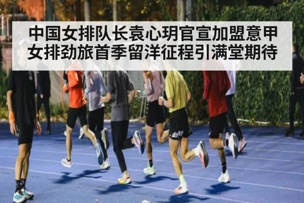 中国女排队长袁心玥官宣加盟意甲女排劲旅首季留洋征程引满堂期待